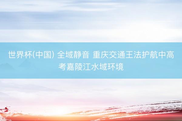 世界杯(中国) 全域静音 重庆交通王法护航中高考嘉陵江水域环境