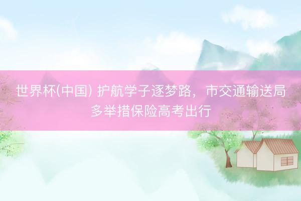 世界杯(中国) 护航学子逐梦路,市交通输送局多举措保险高考出行