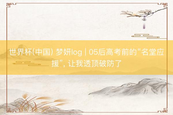 世界杯(中国) 梦妍log | 05后高考前的“名堂应援”， 让我透顶破防了