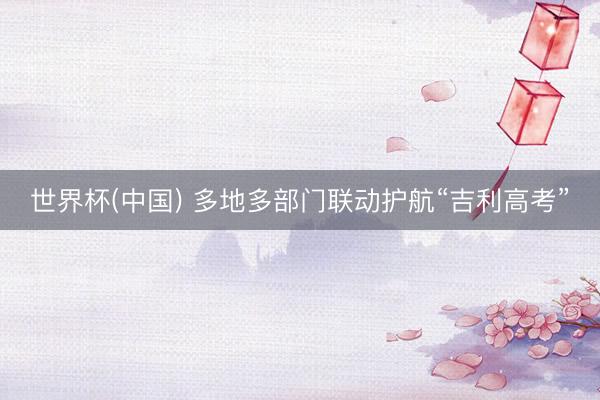 世界杯(中国) 多地多部门联动护航“吉利高考”