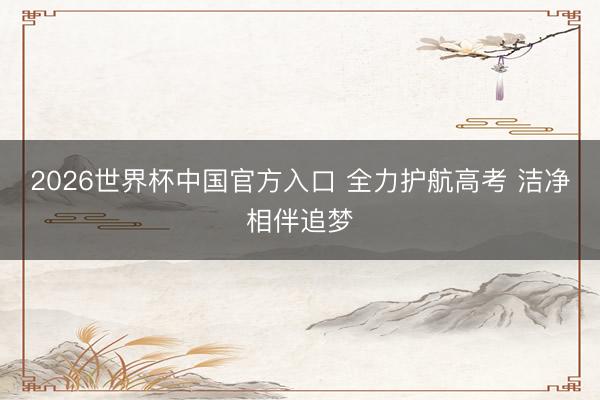 2026世界杯中国官方入口 全力护航高考 洁净相伴追梦