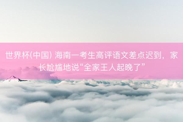 世界杯(中国) 海南一考生高评语文差点迟到，家长尬尴地说“全家王人起晚了”