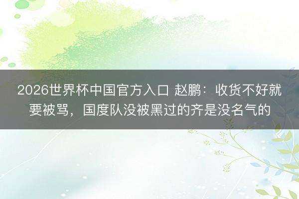 2026世界杯中国官方入口 赵鹏：收货不好就要被骂，国度队没被黑过的齐是没名气的