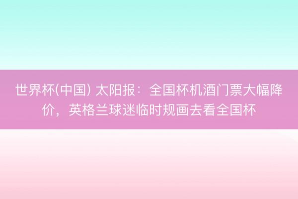 世界杯(中国) 太阳报：全国杯机酒门票大幅降价，英格兰球迷临时规画去看全国杯