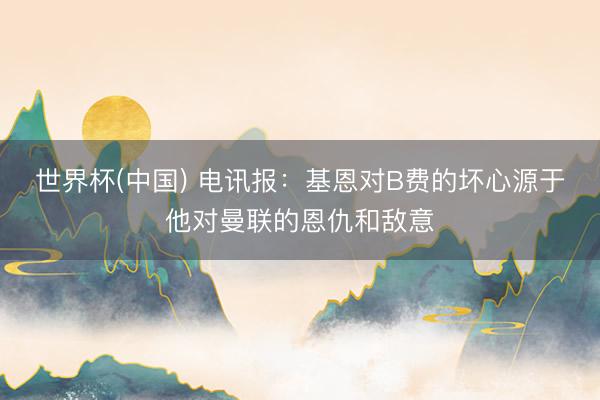 世界杯(中国) 电讯报：基恩对B费的坏心源于他对曼联的恩仇和敌意