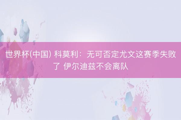 世界杯(中国) 科莫利：无可否定尤文这赛季失败了 伊尔迪兹不会离队