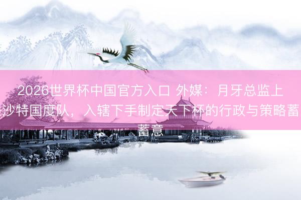 2026世界杯中国官方入口 外媒：月牙总监上任沙特国度队，入辖下手制定天下杯的行政与策略蓄意