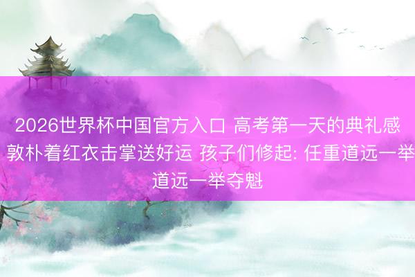 2026世界杯中国官方入口 高考第一天的典礼感拉满 敦朴着红衣击掌送好运 孩子们修起: 任重道远一举夺魁