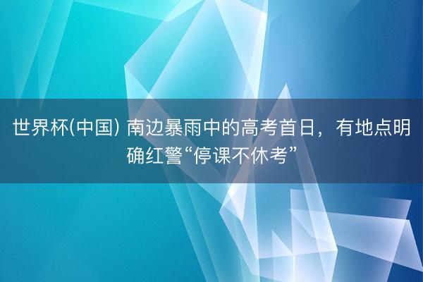 世界杯(中国) 南边暴雨中的高考首日，有地点明确红警“停课不休考”