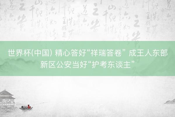 世界杯(中国) 精心答好“祥瑞答卷” 成王人东部新区公安当好“护考东谈主”