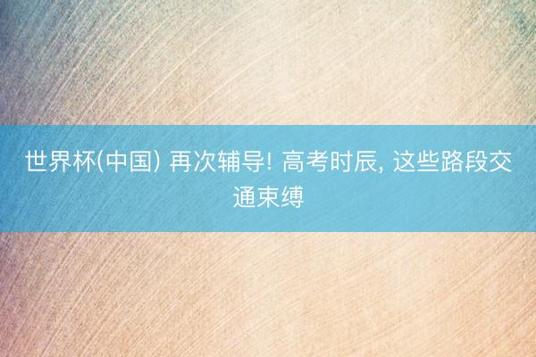 世界杯(中国) 再次辅导! 高考时辰， 这些路段交通束缚