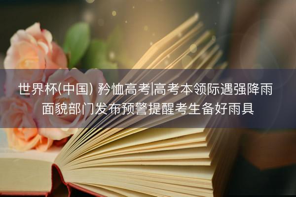 世界杯(中国) 矜恤高考|高考本领际遇强降雨 面貌部门发布预警提醒考生备好雨具