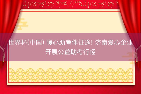 世界杯(中国) 暖心助考伴征途! 济南爱心企业开展公益助考行径