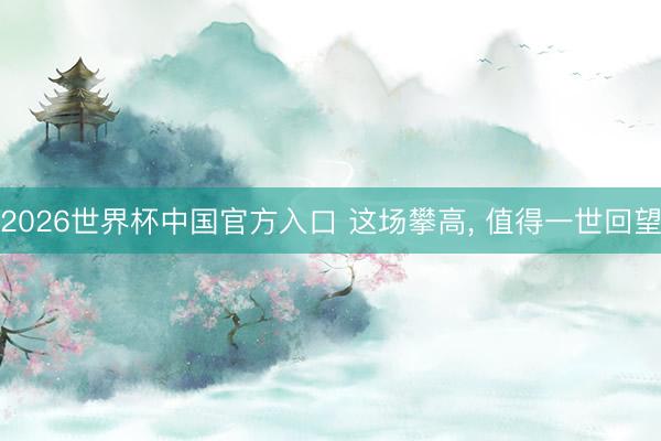 2026世界杯中国官方入口 这场攀高， 值得一世回望