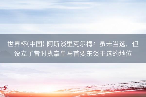 世界杯(中国) 阿斯谈里克尔梅：虽未当选，但设立了昔时执掌皇马首要东谈主选的地位
