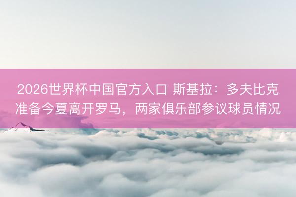 2026世界杯中国官方入口 斯基拉：多夫比克准备今夏离开罗马，两家俱乐部参议球员情况