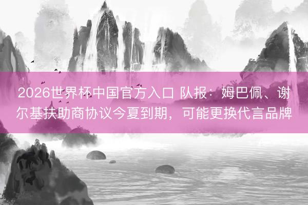 2026世界杯中国官方入口 队报：姆巴佩、谢尔基扶助商协议今夏到期，可能更换代言品牌