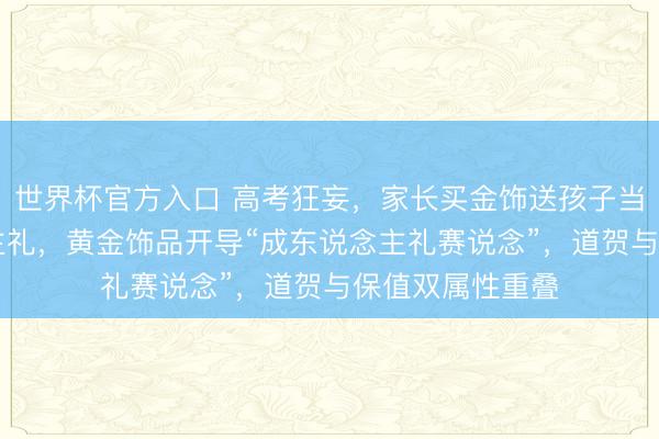 世界杯官方入口 高考狂妄，家长买金饰送孩子当18岁成东说念主礼，黄金饰品开导“成东说念主礼赛说念”，道贺与保值双属性重叠