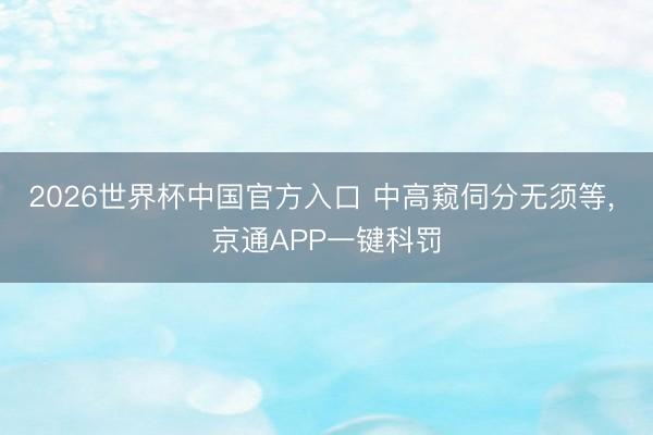 2026世界杯中国官方入口 中高窥伺分无须等， 京通APP一键科罚