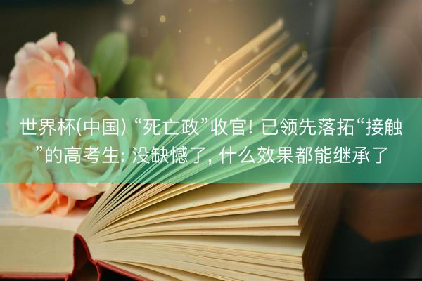 世界杯(中国) “死亡政”收官! 已领先落拓“接触”的高考生: 没缺憾了， 什么效果都能继承了