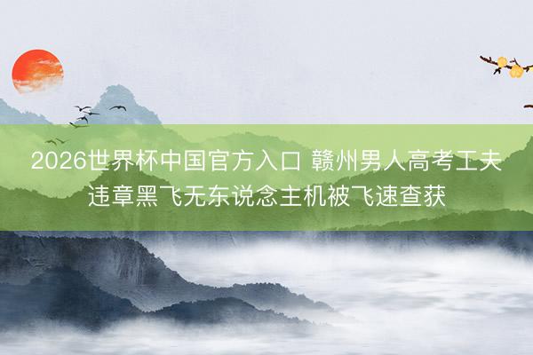 2026世界杯中国官方入口 赣州男人高考工夫违章黑飞无东说念主机被飞速查获