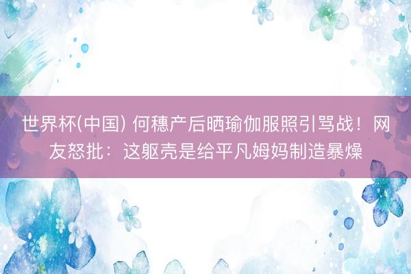 世界杯(中国) 何穗产后晒瑜伽服照引骂战！网友怒批：这躯壳是给平凡姆妈制造暴燥