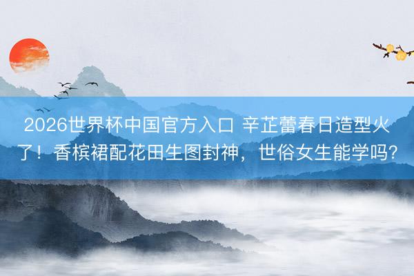 2026世界杯中国官方入口 辛芷蕾春日造型火了！香槟裙配花田生图封神，世俗女生能学吗？