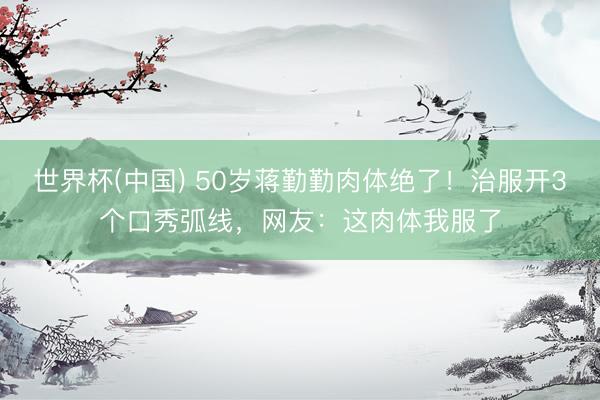 世界杯(中国) 50岁蒋勤勤肉体绝了！治服开3个口秀弧线，网友：这肉体我服了