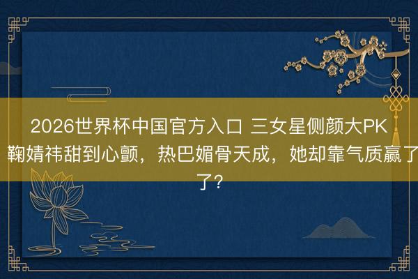 2026世界杯中国官方入口 三女星侧颜大PK！鞠婧祎甜到心颤，热巴媚骨天成，她却靠气质赢了？