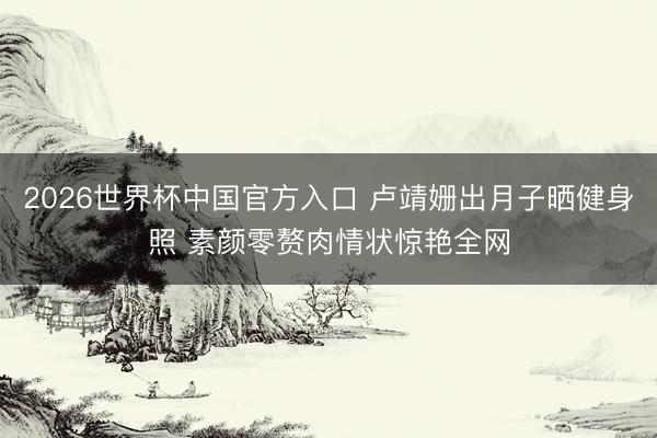 2026世界杯中国官方入口 卢靖姗出月子晒健身照 素颜零赘肉情状惊艳全网
