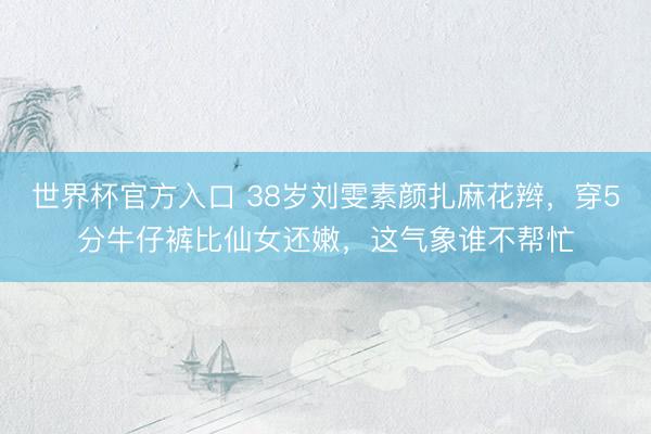 世界杯官方入口 38岁刘雯素颜扎麻花辫，穿5分牛仔裤比仙女还嫩，这气象谁不帮忙