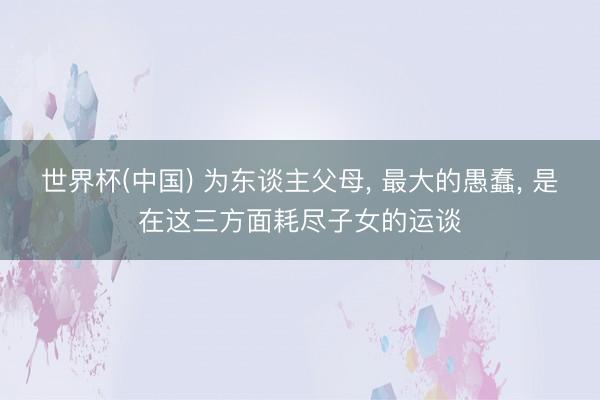 世界杯(中国) 为东谈主父母， 最大的愚蠢， 是在这三方面耗尽子女的运谈