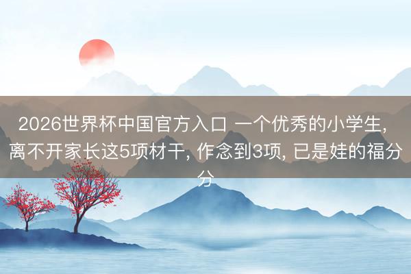 2026世界杯中国官方入口 一个优秀的小学生， 离不开家长这5项材干， 作念到3项， 已是娃的福分