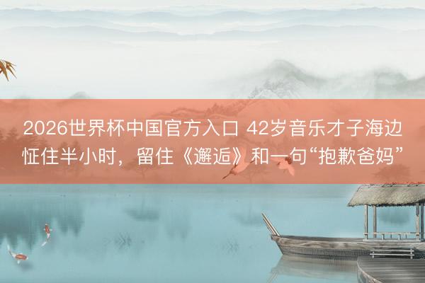 2026世界杯中国官方入口 42岁音乐才子海边怔住半小时，留住《邂逅》和一句“抱歉爸妈”