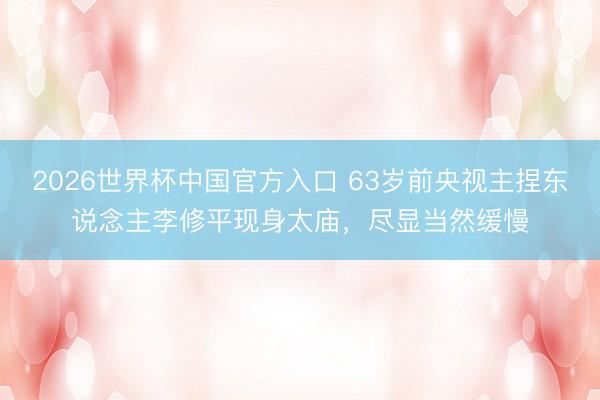 2026世界杯中国官方入口 63岁前央视主捏东说念主李修平现身太庙,尽显当然缓慢