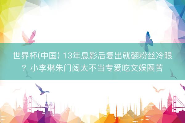 世界杯(中国) 13年息影后复出就翻粉丝冷眼？小李琳朱门阔太不当专爱吃文娱圈苦