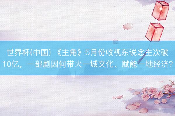 世界杯(中国) 《主角》5月份收视东说念主次破10亿，一部剧因何带火一城文化、赋能一地经济？