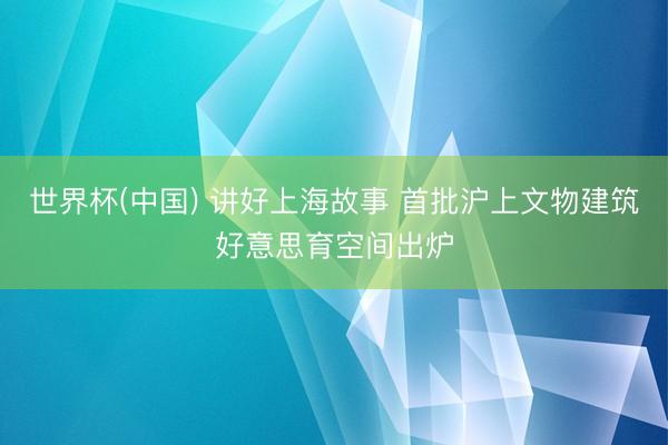 世界杯(中国) 讲好上海故事 首批沪上文物建筑好意思育空间出炉