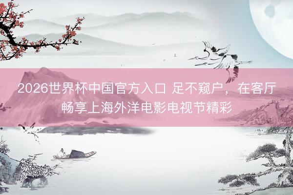 2026世界杯中国官方入口 足不窥户,在客厅畅享上海外洋电影电视节精彩