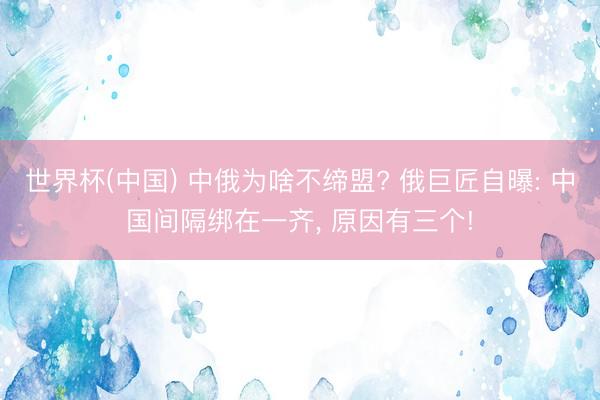世界杯(中国) 中俄为啥不缔盟? 俄巨匠自曝: 中国间隔绑在一齐， 原因有三个!