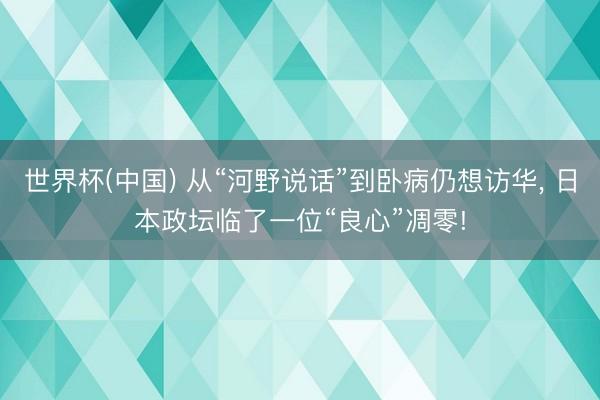 世界杯(中国) 从“河野说话”到卧病仍想访华, 日本政坛临了一位“良心”凋零!