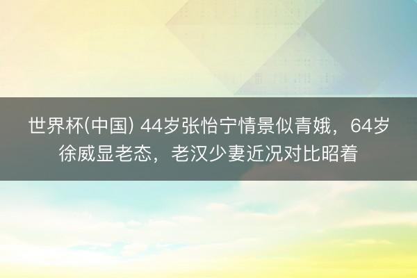 世界杯(中国) 44岁张怡宁情景似青娥，64岁徐威显老态，老汉少妻近况对比昭着
