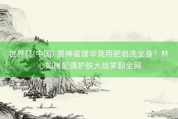 世界杯(中国) 男神霍建华竟用肥皂洗全身？林心如曝配偶护肤大战笑翻全网
