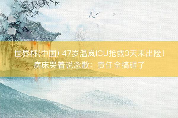 世界杯(中国) 47岁温岚ICU抢救3天未出险！病床哭着说念歉：责任全搞砸了