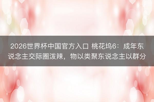 2026世界杯中国官方入口 桃花坞6:成年东说念主交际圈泼辣,物以类聚东说念主以群分