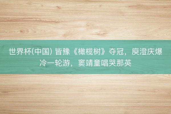 世界杯(中国) 皆豫《橄榄树》夺冠,庾澄庆爆冷一轮游,窦靖童唱哭那英