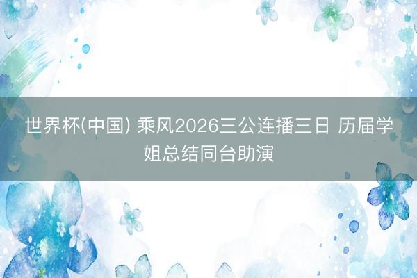 世界杯(中国) 乘风2026三公连播三日 历届学姐总结同台助演