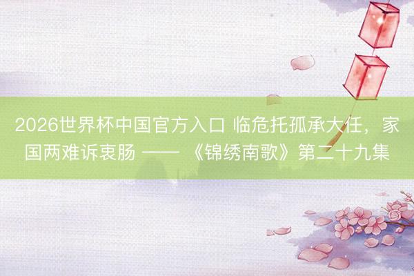 2026世界杯中国官方入口 临危托孤承大任,家国两难诉衷肠 —— 《锦绣南歌》第二十九集