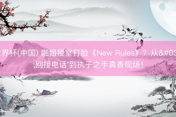 世界杯(中国) 啪姐授室打脸《New Rules》？从'别接电话'到执子之手真香现场！