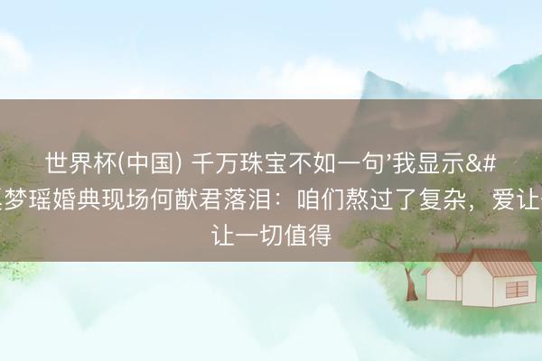 世界杯(中国) 千万珠宝不如一句'我显示'！奚梦瑶婚典现场何猷君落泪：咱们熬过了复杂，爱让一切值得